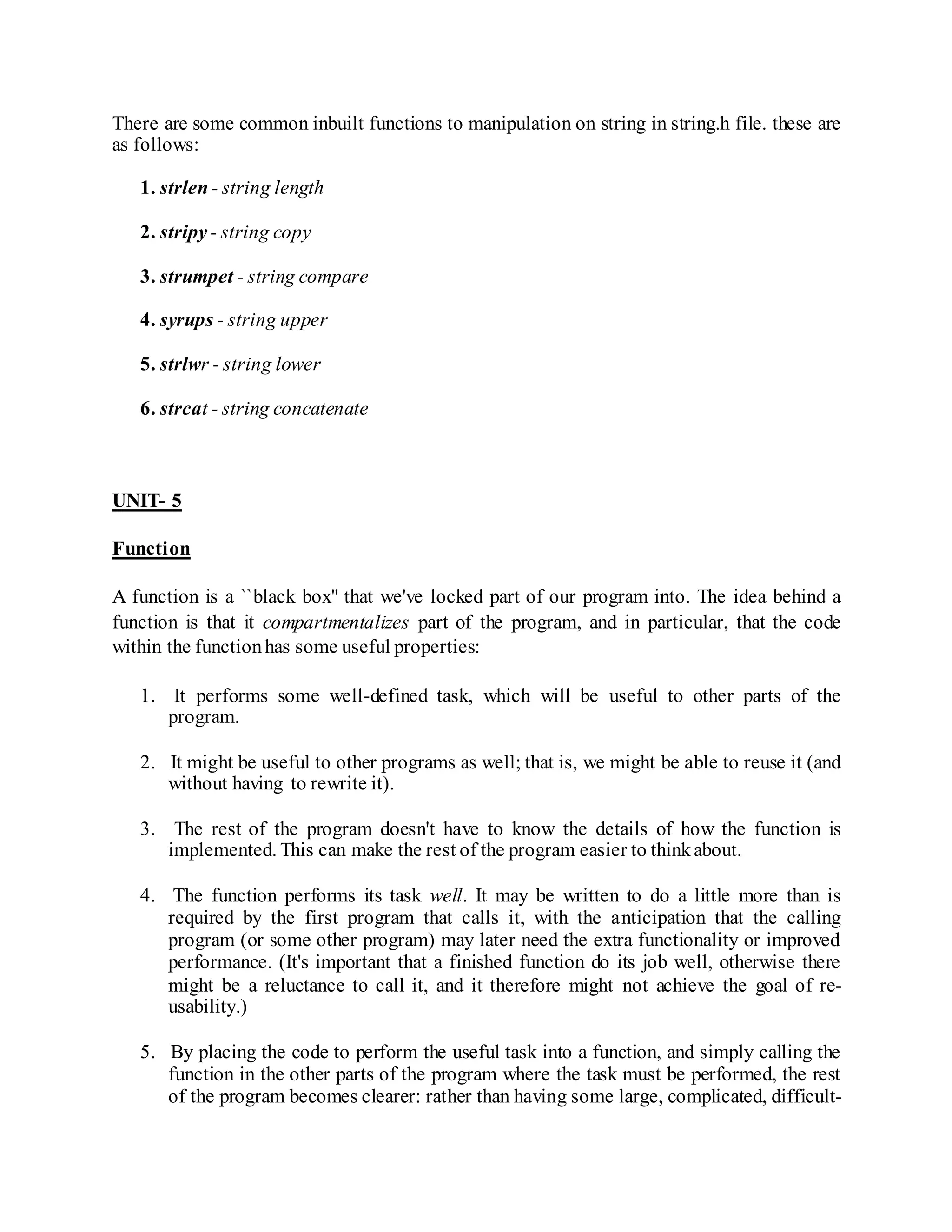 There are some common inbuilt functions to manipulation on string in string.h file. these are
as follows:
1. strlen - string length
2. stripy - string copy
3. strumpet - string compare
4. syrups - string upper
5. strlwr - string lower
6. strcat - string concatenate
UNIT- 5
Function
A function is a ``black box'' that we've locked part of our program into. The idea behind a
function is that it compartmentalizes part of the program, and in particular, that the code
within the functionhas some useful properties:
1. It performs some well-defined task, which will be useful to other parts of the
program.
2. It might be useful to other programs as well; that is, we might be able to reuse it (and
without having to rewrite it).
3. The rest of the program doesn't have to know the details of how the function is
implemented. This can make the rest of the program easier to thinkabout.
4. The function performs its task well. It may be written to do a little more than is
required by the first program that calls it, with the anticipation that the calling
program (or some other program) may later need the extra functionality or improved
performance. (It's important that a finished function do its job well, otherwise there
might be a reluctance to call it, and it therefore might not achieve the goal of re-
usability.)
5. By placing the code to perform the useful task into a function, and simply calling the
function in the other parts of the program where the task must be performed, the rest
of the program becomes clearer: rather than having some large, complicated, difficult-
 