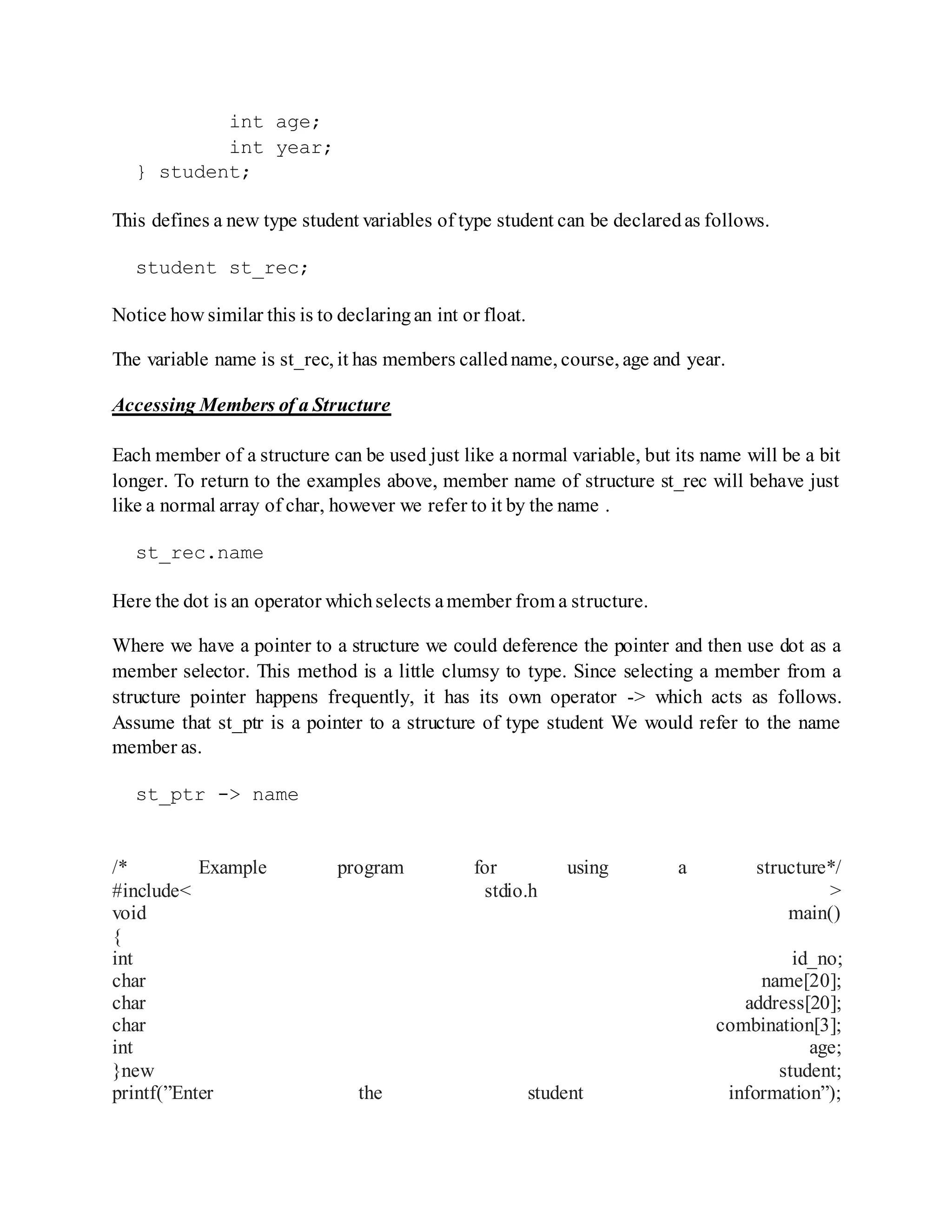 int age;
int year;
} student;
This defines a new type student variables of type student can be declaredas follows.
student st_rec;
Notice how similar this is to declaringan int or float.
The variable name is st_rec, it has members calledname, course, age and year.
Accessing Members of a Structure
Each member of a structure can be used just like a normal variable, but its name will be a bit
longer. To return to the examples above, member name of structure st_rec will behave just
like a normal array of char, however we refer to it by the name .
st_rec.name
Here the dot is an operator whichselects amember from a structure.
Where we have a pointer to a structure we could deference the pointer and then use dot as a
member selector. This method is a little clumsy to type. Since selecting a member from a
structure pointer happens frequently, it has its own operator -> which acts as follows.
Assume that st_ptr is a pointer to a structure of type student We would refer to the name
member as.
st_ptr -> name
/* Example program for using a structure*/
#include< stdio.h >
void main()
{
int id_no;
char name[20];
char address[20];
char combination[3];
int age;
}new student;
printf(”Enter the student information”);
 