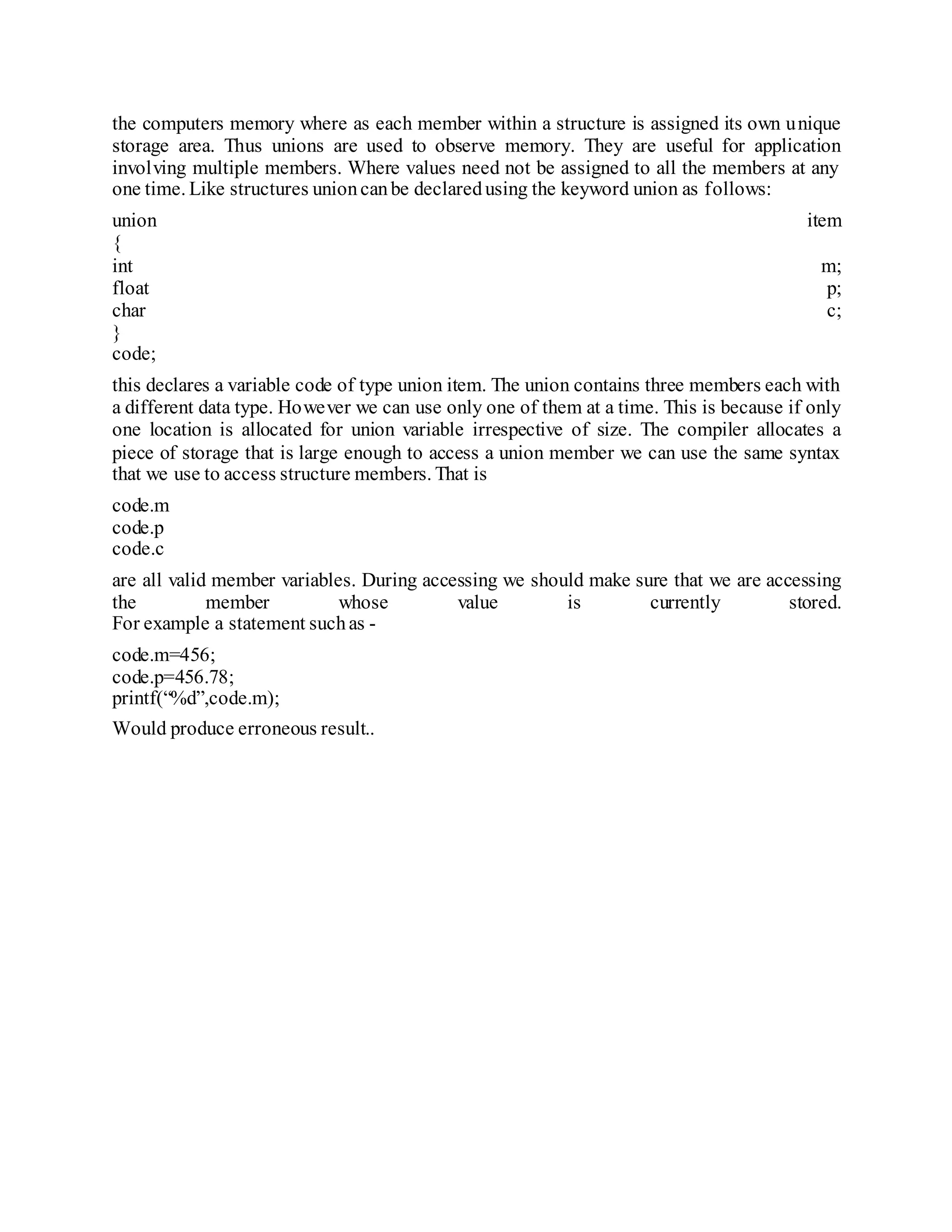 the computers memory where as each member within a structure is assigned its own unique
storage area. Thus unions are used to observe memory. They are useful for application
involving multiple members. Where values need not be assigned to all the members at any
one time. Like structures unioncanbe declaredusing the keyword union as follows:
union item
{
int m;
float p;
char c;
}
code;
this declares a variable code of type union item. The union contains three members each with
a different data type. However we can use only one of them at a time. This is because if only
one location is allocated for union variable irrespective of size. The compiler allocates a
piece of storage that is large enough to access a union member we can use the same syntax
that we use to access structure members. That is
code.m
code.p
code.c
are all valid member variables. During accessing we should make sure that we are accessing
the member whose value is currently stored.
For example a statement suchas -
code.m=456;
code.p=456.78;
printf(“%d”,code.m);
Would produce erroneous result..
 