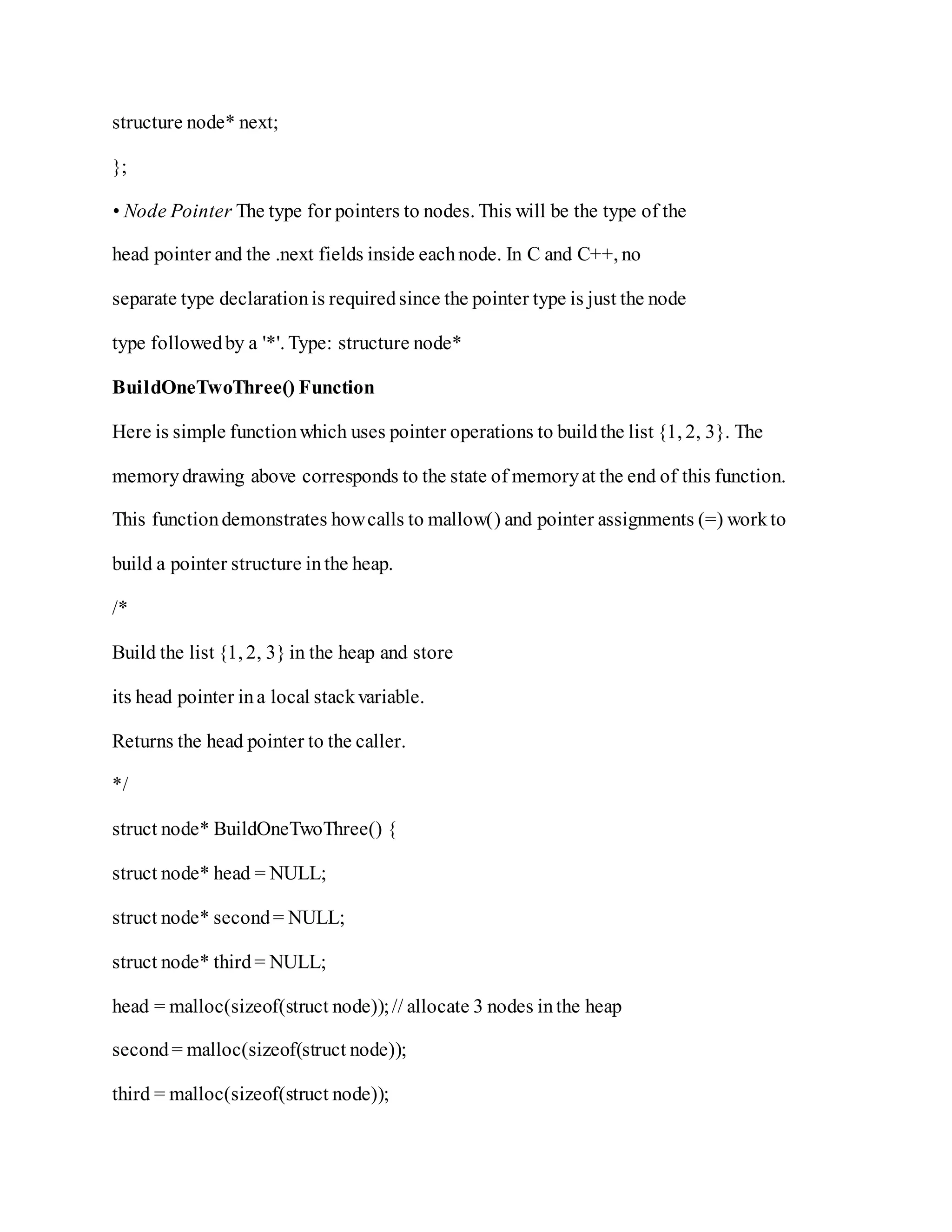 structure node* next;
};
• Node Pointer The type for pointers to nodes. This will be the type of the
head pointer and the .next fields inside eachnode. In C and C++, no
separate type declarationis requiredsince the pointer type is just the node
type followedby a '*'. Type: structure node*
BuildOneTwoThree() Function
Here is simple functionwhich uses pointer operations to buildthe list {1, 2, 3}. The
memorydrawing above corresponds to the state of memoryat the end of this function.
This functiondemonstrates howcalls to mallow() and pointer assignments (=) workto
build a pointer structure inthe heap.
/*
Build the list {1, 2, 3} in the heap and store
its head pointer ina local stackvariable.
Returns the head pointer to the caller.
*/
struct node* BuildOneTwoThree() {
struct node* head = NULL;
struct node* second= NULL;
struct node* third= NULL;
head = malloc(sizeof(struct node));// allocate 3 nodes inthe heap
second= malloc(sizeof(struct node));
third = malloc(sizeof(struct node));
 