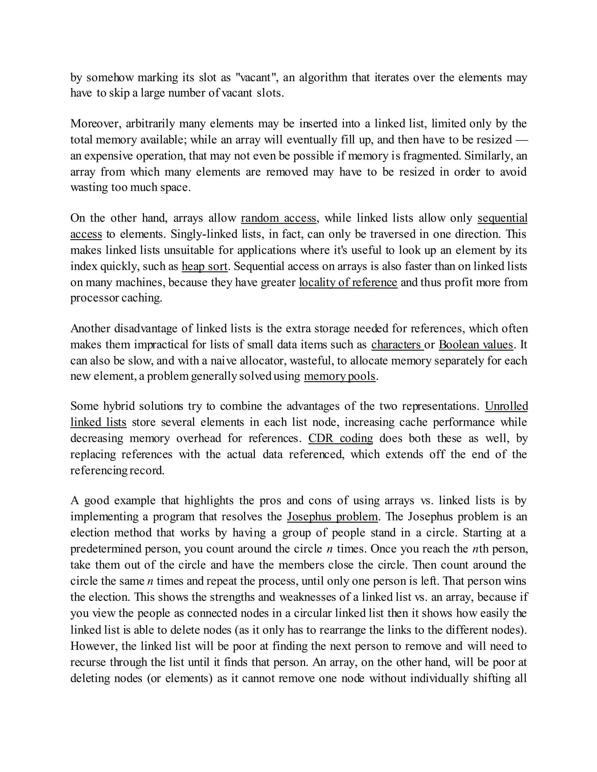 by somehow marking its slot as "vacant", an algorithm that iterates over the elements may
have to skip a large number of vacant slots.
Moreover, arbitrarily many elements may be inserted into a linked list, limited only by the
total memory available; while an array will eventually fill up, and then have to be resized —
an expensive operation, that may not even be possible if memory is fragmented. Similarly, an
array from which many elements are removed may have to be resized in order to avoid
wasting too much space.
On the other hand, arrays allow random access, while linked lists allow only sequential
access to elements. Singly-linked lists, in fact, can only be traversed in one direction. This
makes linked lists unsuitable for applications where it's useful to look up an element by its
index quickly, such as heap sort. Sequential access on arrays is also faster than on linked lists
on many machines, because they have greater locality of reference and thus profit more from
processor caching.
Another disadvantage of linked lists is the extra storage needed for references, which often
makes them impractical for lists of small data items such as characters or Boolean values. It
can also be slow, and with a naive allocator, wasteful, to allocate memory separately for each
new element, a problem generallysolvedusing memorypools.
Some hybrid solutions try to combine the advantages of the two representations. Unrolled
linked lists store several elements in each list node, increasing cache performance while
decreasing memory overhead for references. CDR coding does both these as well, by
replacing references with the actual data referenced, which extends off the end of the
referencingrecord.
A good example that highlights the pros and cons of using arrays vs. linked lists is by
implementing a program that resolves the Josephus problem. The Josephus problem is an
election method that works by having a group of people stand in a circle. Starting at a
predetermined person, you count around the circle n times. Once you reach the nth person,
take them out of the circle and have the members close the circle. Then count around the
circle the same n times and repeat the process, until only one person is left. That person wins
the election. This shows the strengths and weaknesses of a linked list vs. an array, because if
you view the people as connected nodes in a circular linked list then it shows how easily the
linked list is able to delete nodes (as it only has to rearrange the links to the different nodes).
However, the linked list will be poor at finding the next person to remove and will need to
recurse through the list until it finds that person. An array, on the other hand, will be poor at
deleting nodes (or elements) as it cannot remove one node without individually shifting all
 
