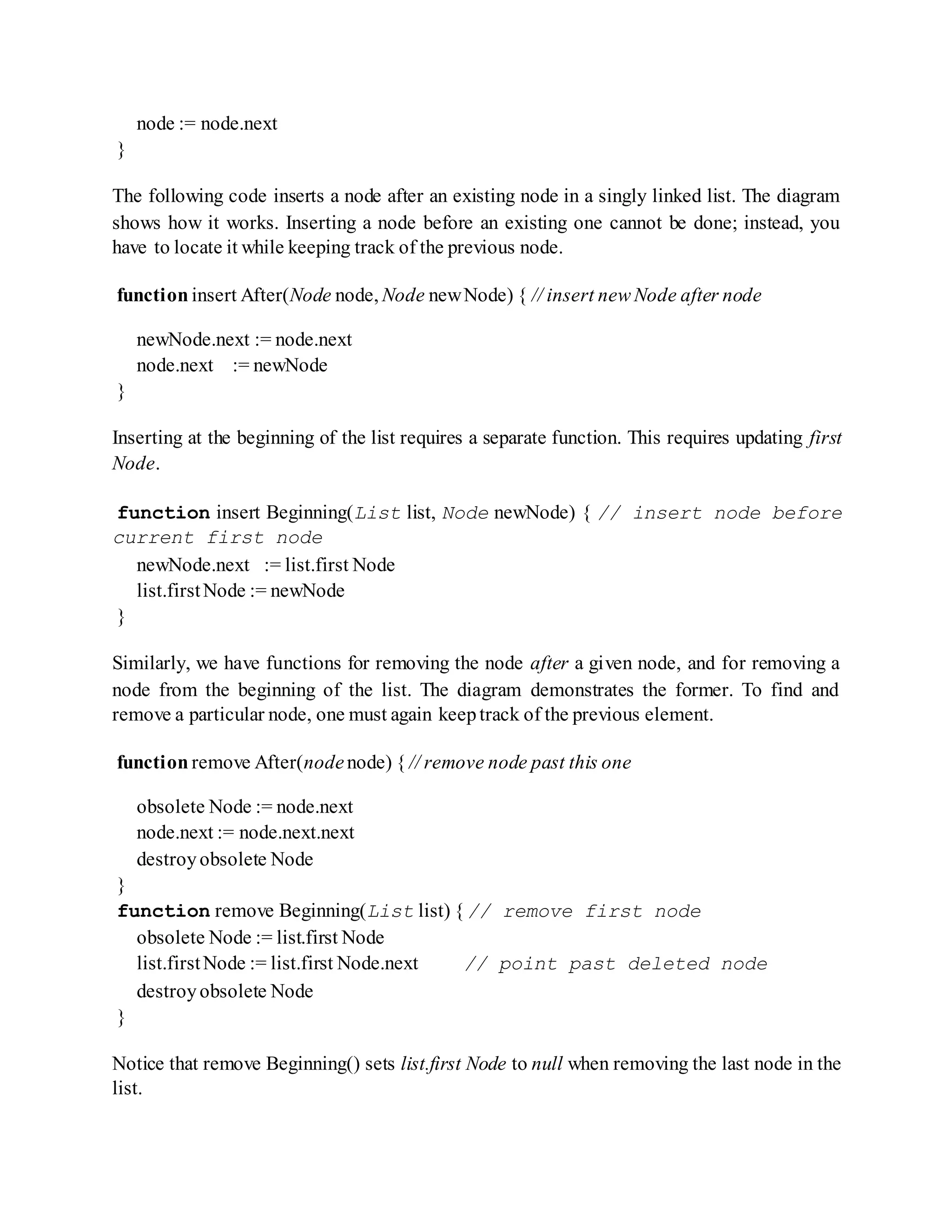 node := node.next
}
The following code inserts a node after an existing node in a singly linked list. The diagram
shows how it works. Inserting a node before an existing one cannot be done; instead, you
have to locate it while keeping track of the previous node.
function insert After(Node node, Node newNode) { // insert new Node after node
newNode.next := node.next
node.next := newNode
}
Inserting at the beginning of the list requires a separate function. This requires updating first
Node.
function insert Beginning(List list, Node newNode) { // insert node before
current first node
newNode.next := list.first Node
list.firstNode := newNode
}
Similarly, we have functions for removing the node after a given node, and for removing a
node from the beginning of the list. The diagram demonstrates the former. To find and
remove a particular node, one must again keeptrack of the previous element.
function remove After(nodenode) { // remove node past this one
obsolete Node := node.next
node.next := node.next.next
destroyobsolete Node
}
function remove Beginning(List list) { // remove first node
obsolete Node := list.first Node
list.firstNode := list.first Node.next // point past deleted node
destroyobsolete Node
}
Notice that remove Beginning() sets list.first Node to null when removing the last node in the
list.
 