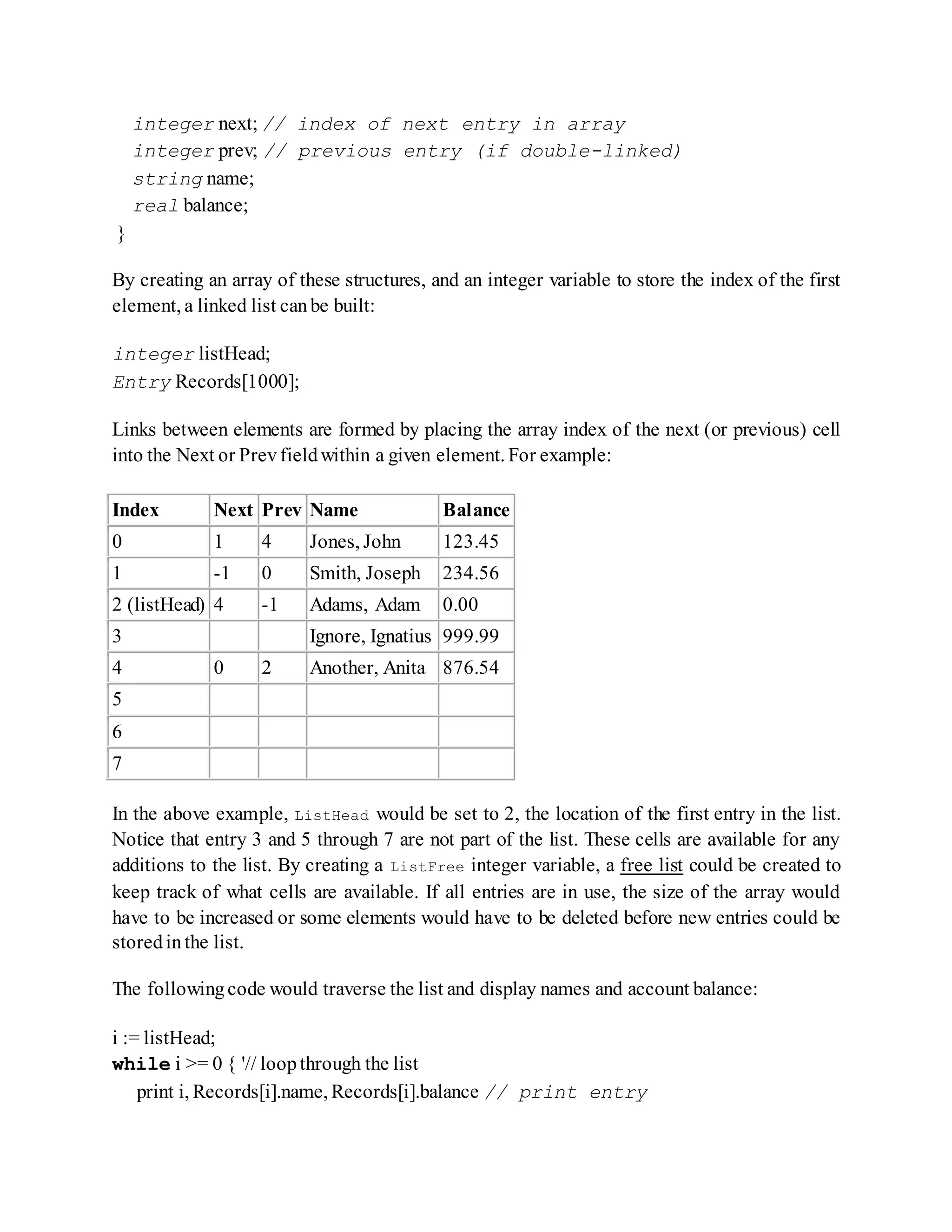 integer next; // index of next entry in array
integer prev; // previous entry (if double-linked)
string name;
real balance;
}
By creating an array of these structures, and an integer variable to store the index of the first
element, a linked list canbe built:
integer listHead;
Entry Records[1000];
Links between elements are formed by placing the array index of the next (or previous) cell
into the Next or Prevfieldwithin a given element. For example:
Index Next Prev Name Balance
0 1 4 Jones, John 123.45
1 -1 0 Smith, Joseph 234.56
2 (listHead) 4 -1 Adams, Adam 0.00
3 Ignore, Ignatius 999.99
4 0 2 Another, Anita 876.54
5
6
7
In the above example, ListHead would be set to 2, the location of the first entry in the list.
Notice that entry 3 and 5 through 7 are not part of the list. These cells are available for any
additions to the list. By creating a ListFree integer variable, a free list could be created to
keep track of what cells are available. If all entries are in use, the size of the array would
have to be increased or some elements would have to be deleted before new entries could be
storedinthe list.
The followingcode would traverse the list and display names and account balance:
i := listHead;
while i >= 0 { '// loopthrough the list
print i, Records[i].name, Records[i].balance // print entry
 