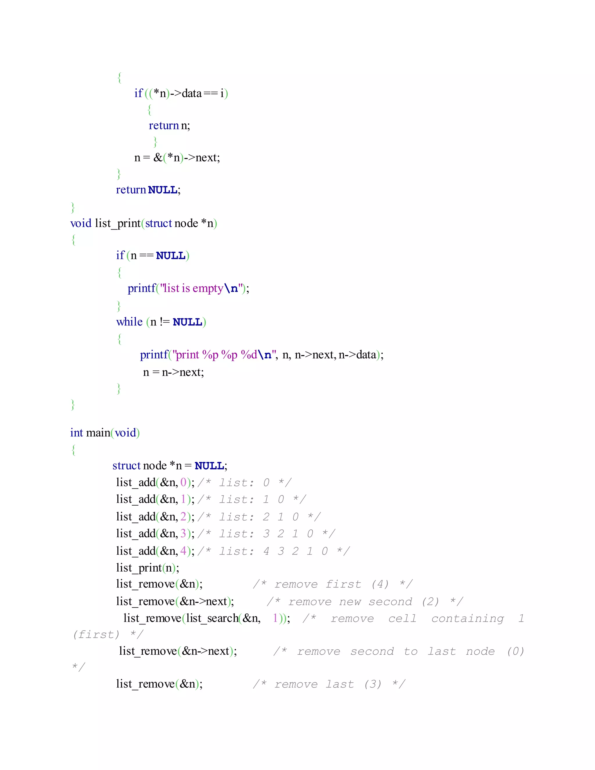 {
if ((*n)->data== i)
{
return n;
}
n = &(*n)->next;
}
return NULL;
}
void list_print(struct node *n)
{
if (n == NULL)
{
printf("list is emptyn");
}
while (n != NULL)
{
printf("print %p %p %dn", n, n->next, n->data);
n = n->next;
}
}
int main(void)
{
struct node *n = NULL;
list_add(&n, 0);/* list: 0 */
list_add(&n, 1);/* list: 1 0 */
list_add(&n, 2);/* list: 2 1 0 */
list_add(&n, 3);/* list: 3 2 1 0 */
list_add(&n, 4);/* list: 4 3 2 1 0 */
list_print(n);
list_remove(&n); /* remove first (4) */
list_remove(&n->next); /* remove new second (2) */
list_remove(list_search(&n, 1)); /* remove cell containing 1
(first) */
list_remove(&n->next); /* remove second to last node (0)
*/
list_remove(&n); /* remove last (3) */
 