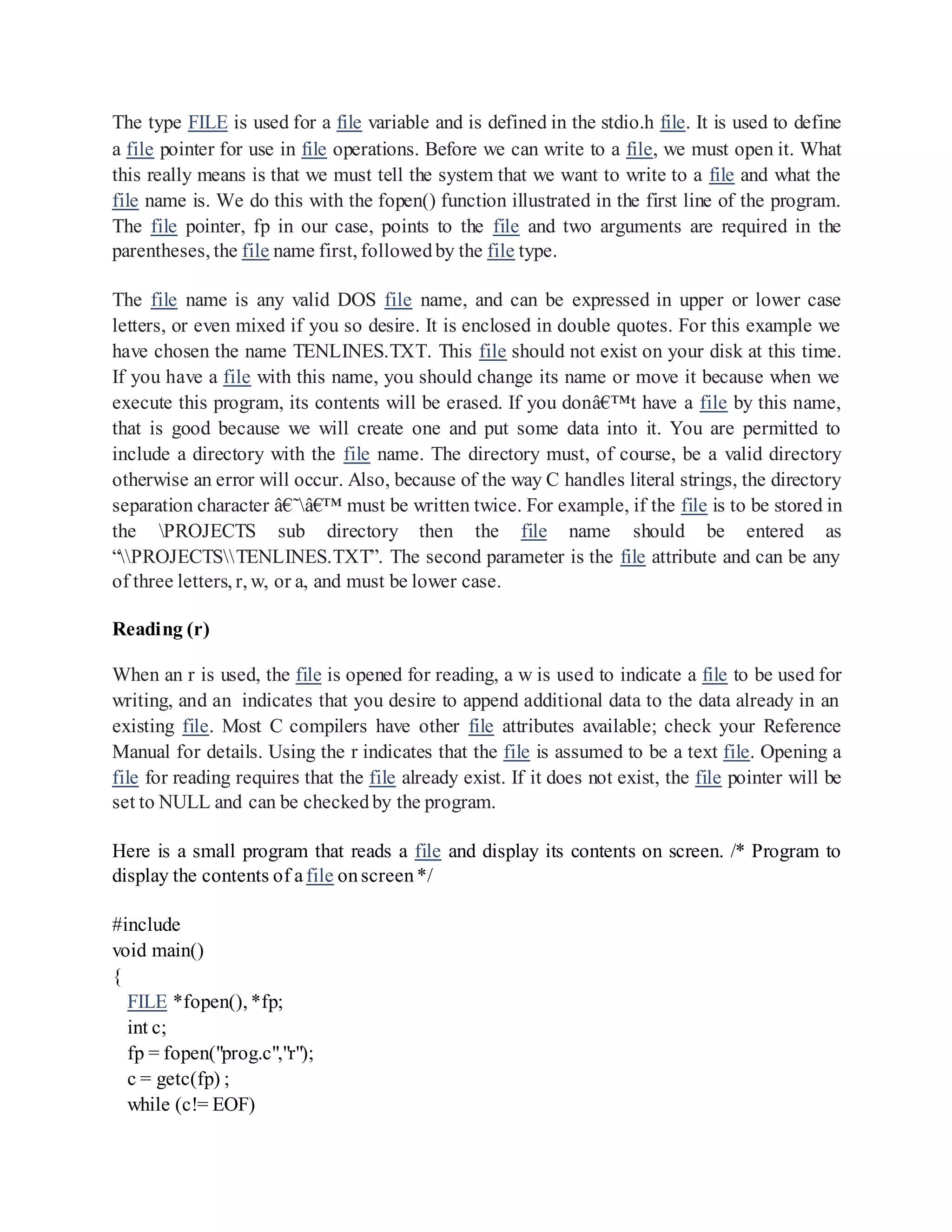 The type FILE is used for a file variable and is defined in the stdio.h file. It is used to define
a file pointer for use in file operations. Before we can write to a file, we must open it. What
this really means is that we must tell the system that we want to write to a file and what the
file name is. We do this with the fopen() function illustrated in the first line of the program.
The file pointer, fp in our case, points to the file and two arguments are required in the
parentheses, the file name first, followedby the file type.
The file name is any valid DOS file name, and can be expressed in upper or lower case
letters, or even mixed if you so desire. It is enclosed in double quotes. For this example we
have chosen the name TENLINES.TXT. This file should not exist on your disk at this time.
If you have a file with this name, you should change its name or move it because when we
execute this program, its contents will be erased. If you donâ€™t have a file by this name,
that is good because we will create one and put some data into it. You are permitted to
include a directory with the file name. The directory must, of course, be a valid directory
otherwise an error will occur. Also, because of the way C handles literal strings, the directory
separation character â€˜â€™ must be written twice. For example, if the file is to be stored in
the PROJECTS sub directory then the file name should be entered as
“PROJECTSTENLINES.TXT”. The second parameter is the file attribute and can be any
of three letters, r, w, or a, and must be lower case.
Reading (r)
When an r is used, the file is opened for reading, a w is used to indicate a file to be used for
writing, and an indicates that you desire to append additional data to the data already in an
existing file. Most C compilers have other file attributes available; check your Reference
Manual for details. Using the r indicates that the file is assumed to be a text file. Opening a
file for reading requires that the file already exist. If it does not exist, the file pointer will be
set to NULL and can be checkedby the program.
Here is a small program that reads a file and display its contents on screen. /* Program to
display the contents of afile onscreen*/
#include
void main()
{
FILE *fopen(), *fp;
int c;
fp = fopen("prog.c","r");
c = getc(fp) ;
while (c!= EOF)
 