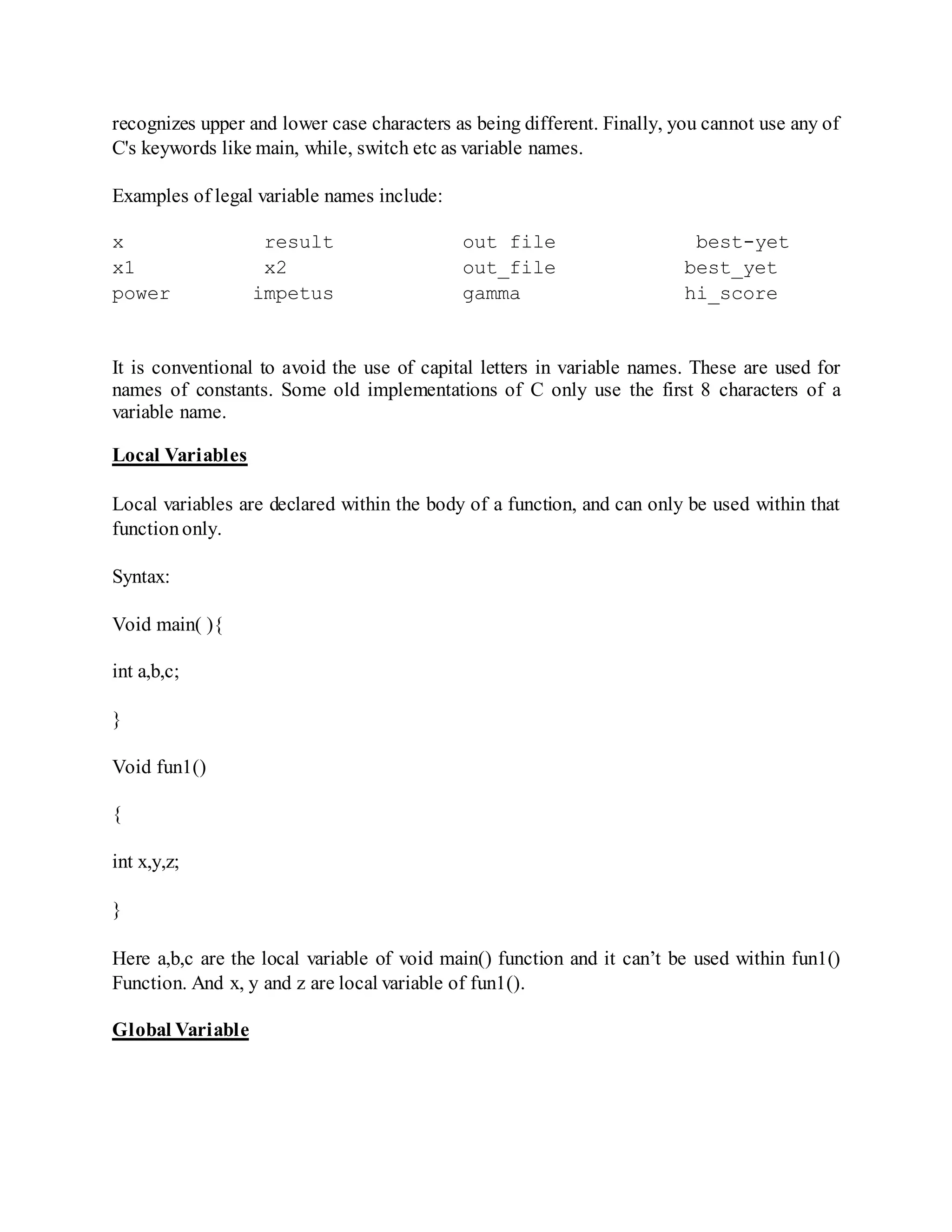 recognizes upper and lower case characters as being different. Finally, you cannot use any of
C's keywords like main, while, switch etc as variable names.
Examples of legal variable names include:
x result out file best-yet
x1 x2 out_file best_yet
power impetus gamma hi_score
It is conventional to avoid the use of capital letters in variable names. These are used for
names of constants. Some old implementations of C only use the first 8 characters of a
variable name.
Local Variables
Local variables are declared within the body of a function, and can only be used within that
functiononly.
Syntax:
Void main( ){
int a,b,c;
}
Void fun1()
{
int x,y,z;
}
Here a,b,c are the local variable of void main() function and it can’t be used within fun1()
Function. And x, y and z are local variable of fun1().
Global Variable
 