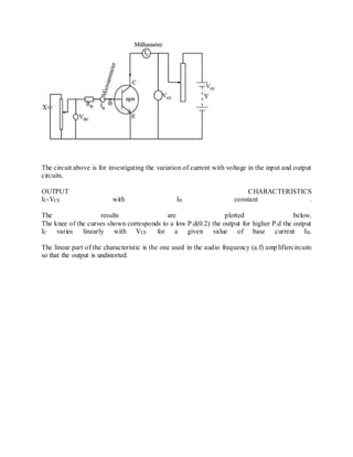 The circuit above is for investigating the variation of current with voltage in the input and output
circuits.
OUTPUT CHARACTERISTICS
IC-VCE with IB constant .
The results are plotted below.
The knee of the curves shown corresponds to a low P.d(0.2) the output for higher P.d the output
IC varies linearly with VCE for a given value of base current IB.
The linear part of the characteristic is the one used in the audio frequency (a.f) amplifiercircuits
so that the output is undistorted.
 