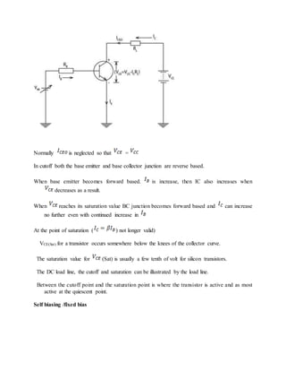 Normally is neglected so that =
In cutoff both the base emitter and base collector junction are reverse based.
When base emitter becomes forward based. is increase, then IC also increases when
decreases as a result.
When reaches its saturation value BC junction becomes forward based and can increase
no further even with continued increase in
At the point of saturation ( ) not longer valid)
VCE(Sat) for a transistor occurs somewhere below the knees of the collector curve.
The saturation value for (Sat) is usually a few tenth of volt for silicon transistors.
The DC load line, the cutoff and saturation can be illustrated by the load line.
Between the cutoff point and the saturation point is where the transistor is active and as most
active at the quiescent point.
Self biasing /fixed bias
 