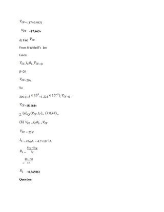 = (17+0.463)
=17.463v
d) Find
From Kirchhoff’s law
Given
- - =0
β=20
=20v
So
20v-(1.5 ×1.224 - =0
=18.164v
2. Q = =
= +
= 25V
= 47mA = 4.7×10 -2A
=
=
=0.3659Ω
Question
 