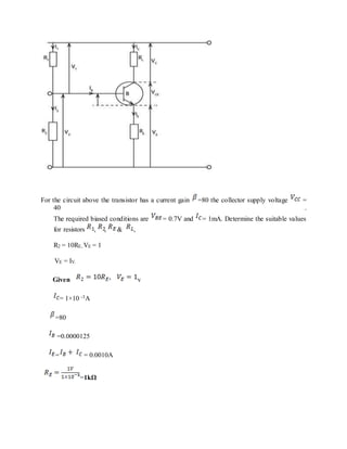 For the circuit above the transistor has a current gain =80 the collector supply voltage =
40 .
The required biased conditions are = 0.7V and = 1mA. Determine the suitable values
for resistors , , & ,
R2 = 10RE, VE = 1
VE = IV.
Given v
= 1×10 -3A
=80
=0.0000125
= = 0.0010A
=1kΩ
 