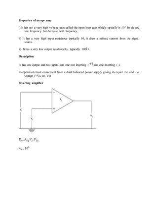 Properties of an op- amp
i) It has got a very high voltage gain called the open loop gain which typically is 105 for dc and
low frequency but decrease with frequency.
ii) It has a very high input resistance typically 10, it draw a minute current from the signal
source.
iii) It has a very low output resistanceR0, typically 100Î•.
Description
It has one output and two inputs and one non inverting ( and one inverting (-).
Its operation must convenient from a dual balanced power supply giving its equal +ve and –ve
voltage (+Vs, or,-Vs)
Inverting amplifier
= ( - )
=
 