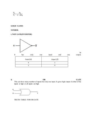 LOGIC GATES
SYMBOL
i. NOT GATE(INVERTER)
he
It has only one input and one output.
ii. OR GATE
This can have many number of inputs but only one input. It gives high output if either of the
inputs is high or all inputs are high.
TRUTH TABLE FOR OR GATE
 