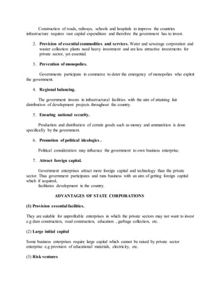 Construction of roads, railways, schools and hospitals to improve the countries
infrastructure requires vast capital expenditure and therefore the government has to invest.
2. Provision of essential commodities and services. Water and sewerage corporation and
waster collection plants need heavy investment and are less attractive investments for
private sector, yet essential.
3. Prevention of monopolies.
Governments participate in commerce to deter the emergency of monopolies who exploit
the government.
4. Regional balancing.
The government invests in infrastructural facilities with the aim of attaining fair
distribution of development projects throughout the country.
5. Ensuring national security.
Production and distribution of certain goods such as money and ammunition is done
specifically by the government.
6. Promotion of political ideologies .
Political consideration may influence the government to own business enterprise.
7. Attract foreign capital.
Government enterprises attract more foreign capital and technology than the private
sector. Thus government participates and runs business with an aim of getting foreign capital
which if acquired,
facilitates development in the country.
ADVANTAGES OF STATE CORPORATIONS
(1) Provision essential facilities.
They are suitable for unprofitable enterprises in which the private sectors may not want to invest
e.g dam construction, road construction, education , garbage collection, etc.
(2) Large initial capital
Some business enterprises require large capital which cannot be raised by private sector
enterprise e.g provision of educational materials, electricity, etc.
(3) Risk ventures
 