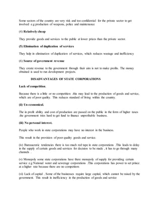 Some sectors of the country are very risk and too confidential for the private sector to get
involved e.g production of weapons, police and maintenance
(4) Relatively cheap
They provide goods and services to the public at lower prices than the private sector.
(5) Elimination of duplication of services
They help in elimination of duplication of services, which reduces wastage and inefficiency
(6) Source of government revenue
They create revenue to the government through their aim is not to make profits. The money
obtained is used to run development projects.
DISADVANTAGES OF STATE CORPORATIONS
Lack of competition.
Because there is a little or no competition .this may lead to the production of goods and service,
which are of poor quality. This reduces standard of living within the country.
(ii) Un economical.
The in profit ability and cost of production are passed on the public in the form of higher taxes
.the government tries hard to get fund to finance unprofitable business.
(iii) No personal interest.
People who work in state corporations may have no interest in the business.
This result in the provision of poor quality goods and service.
(iv) Bureaucratic tendencies there is too much red tape in state corporations .This leads to delay
in the supply of certain goods and services for decision to be made , it has to go through many
channels .
(v) Monopoly some state corporations have there monopoly of supply for providing certain
service e.g National water and sewerage corporations .This corporations has power to set prince
at a higher rate because there are no competitors
(vi) Lack of capital . Some of the businesses require large capital, which cannot be raised by the
government. This result in inefficiency in the production of goods and service
 