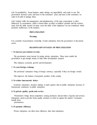 (vii) Un profitability .Some business under takings are unprofitable and costly to run. The
government increases price and taxes to the consumers’ price and taxes to the consumers on
order to be able to manage them.
(viii) Limited skills the management and administration of the state corporations is often
influenced by sectarianism which is based either on tribal or political grounds and the workers
many lack the skills needed. In many cases the skills of the employees are not considered which
promotes inefficiency in the business.
PRIVATIZATION
Meaning
It is a transfer of government ownership of state enterprises from the government to the private
sector.
REASONS/ADVANTAGES OF PRIVATIZATION
1. To increase government revenue.
The government earns income by taxing private enterprises. These taxes enable the
government to get enough money to fund other development projects
This enhances economic growth and development.
2. To earn foreign exchange.
The privatized enterprises bring in foreign currency, especially if they are foreign owned.
This improves the balance of payments position of the country.
3. To reduce bureaucratic delays
In private enterprises, decision making is much quicker than in public enterprises because of
bureaucratic tendencies in public enterprises.
4. To private quality, goods and service.
Privatization brings about competition among producers and providers of goods and services.
Enterprises need to provide better quality products in order to capture the market. Consumers
benefit from
privatization.
5. To promote efficiency
Private enterprises are often more efficiency than state enterprises.
 