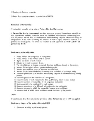 (v)Leasing the business properties
(vi)Loan from non-governmental organizations (NGOS)
Formation of Partnership:
A partnership is usually set up using a Partnership deed/Agreement.
A Partnership deed or Agreement is a written agreement prepared by members who wish to
start a partnership business. It contains terms and conditions made between partners to govern
both the partners and the firm. It is an important tool in handling disputes, misunderstanding and
disagreements in the course of running the business. It must be signed and made available to all
partners and Notary public. The terms and condition in such agreement is called “Articles of
partnership deed”.
Contents of partnership deed
1. Name, address and occupation of each partner.
2. Name, address of the business and its location.
3. Rights and duties of each partner.
4. Salaries to be paid to partners if any.
5. The rate of interest to be paid on capital, drawings and loans allowed to the member.
6. It states the procedures when a partner decides to retire.
7. It states when and how books of accounts are to be kept.
8. It states the procedure of electing the management committee e.g. through voting.
9. States the procedures to be followed when solving disputes or misunderstanding among
partners.
10. States the procedure for admission of a new partner.
11. States the status of each partner in the firm eg. Dormant, minor or quasi partner.
12. States the duration of partnership. If it is temporary partnership.
13. It shows capital to be contributed by each partner.
14. States the procedures to be followed when dissolving the partnership.
15. States the purpose for which the partnership business was established.
16. States the ratio in which profits and losses would be shared by the partners.
Note:
If a partnership deed does not exist the provisions of the Partnership act of 1890 are applied.
Contents or clauses of the partnership act of 1890
1. States that no salary is paid to any partner.
 
