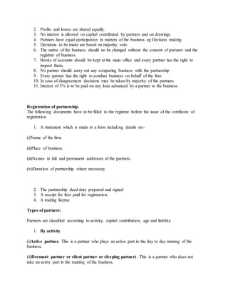 2. Profits and losses are shared equally.
3. No interest is allowed on capital contributed by partners and on drawings.
4. Partners have equal participation in matters of the business eg Decision making.
5. Decisions to be made are based on majority vote.
6. The native of the business should no be changed without the consent of partners and the
registrar of business.
7. Books of accounts should be kept at the main office and every partner has the right to
inspect them.
8. No partner should carry out any comparing business with the partnership
9. Every partner has the right to conduct business on behalf of the firm
10. In case of disagreement decisions may be taken by majority of the partners.
11. Interest of 5% is to be paid on any loan advanced by a partner to the business.
Registration of partnership.
The following documents have to be filled to the registrar before the issue of the certificate of
registration
1. A statement which is made in a form including details on:-
(i)Name of the firm.
(ii)Place of business.
(iii)Names in full and permanent addresses of the partners.
(iv)Duration of partnership where necessary.
2. The partnership deed duty prepared and signed
3. A receipt for fees paid for registration.
4. A trading license
Types of partners:
Partners are classified according to activity, capital contribution, age and liability
1. By activity
(i)Active partner. This is a partner who plays an active part in the day to day running of the
business.
(ii)Dormant partner or silent partner or sleeping partner). This is a partner who does not
take an active part in the running of the business.
 