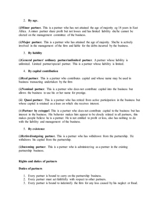 2. By age.
(i)Minor partner. This is a partner who has not attained the age of majority eg 18 years in East
Africa. A minor partner share profit but not losses and has limited liability she/he cannot be
elected on the management committee of the business.
(ii)Major partner. This is a partner who has attained the age of majority. She/he is actively
involved in the management of the firm and liable for the debts incurred by the business.
3. By liability
(i)General partner/ ordinary partner/unlimited partner. A partner whose liability is
unlimited. Limited partner/special partner. This is a partner whose liability is limited.
4. By capital contribution
(i)Real partner. This is a partner who contributes capital and whose name may be used in
business transacting undertaken by the firm
(ii)Nominal partner. This is a partner who does not contribute capital into the business but
allows the business to use his or her name for prestige.
(iii) Quasi partner. This is a partner who has retired from active participation in the business but
whose capital is retained as a loan on which she receives interest.
(iv)Partner by estoppel. This is a partner who does not contribute capital to the business but has
interest in the business. His behavior makes him appear to be closely related to all partners, this
makes people believe he is a partner. He is not entitled to profit or loss, also has nothing to do
with the liability and management of the business.
5. By existence
(i)Retired/outgoing partner. This is a partner who has withdrawn from the partnership. He
withdraws his capital from the partnership.
(ii)Incoming partner. This is a partner who is administering as a partner in the existing
partnership business.
Rights and duties of partners
Duties of partners
1. Every partner is bound to carry on the partnership business.
2. Every partner must act faithfully with respect to other partners.
3. Every partner is bound to indemnify the firm for any loss caused by his neglect or fraud.
 