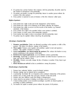 4. If a partner has a private business that competes with the partnership all profits made by
him should be surrendered to the partnership.
5. No partner can transfer or assign his partnership interest to another person without the
consent of the other partners.
6. Every partner is expected to carry on business of the firm whenever called upon.
Rights of partners
1. Each partner has a right to take part in the management of the business.
2. Each partner has a right to be conducted on all matters effecting the business.
3. Each partner has a right to access to all the records of the business eg. Financial
statements of the business.
4. Every partner has a right to be consulted before a new partner is admitted.
5. Every partner is a joint owner of the partnership property.
6. Every partner has a right to retire in accordance with the partnership deed.
7. No partner may be expelled without dissolving the partnership.
Advantages of partnership
1. Promotes specialization. Duties are allocated according to the expertise or skills of the
partners. This allows for effective running of the business.
2. More capital. Partners come together and contribute capital to start and operate a
business. This enables a business to expand.
3. Losses and liabilities are shared among the partners.This reduces the burden to every
person contributing to the payment of the debts.
4. Relatively few legal requirements are to be fulfilled to form a partnership.
5. Borrowing. Partnership is regarded as good credition by banks because it operates on a
large scale and has valuable assets.
6. Flexibility. Partners can easily change the line of business to another if they hope to get
high profits.
7. Better decision are arrived at due to consultations among the partners.
Disadvantages of partnership
1. Partners have unlimited liability except for limited partners.
2. Decision making may be delayed due to consultation.
3. A partnership has limited life as it depends on the continued relationship of the partners.
4. Partners have to share profits thus each gets a fraction of the total profit.
5. Partners may have different needs this leading to disagreement.
6. Action taken by one partner is binding to all others even if it is adverse.
7. A hard working partner is not rewarded accordingly as profits are shared equally or
according to capital contribution.
8. No transfer his capital to another person without the consent of all partners.
 