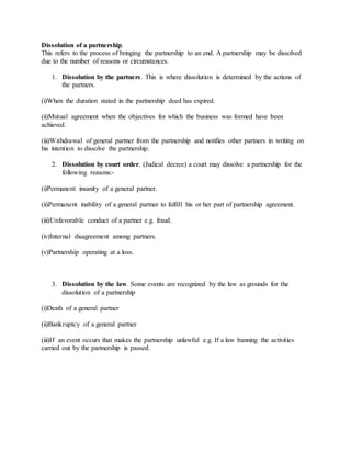 Dissolution of a partnership.
This refers to the process of bringing the partnership to an end. A partnership may be dissolved
due to the number of reasons or circumstances.
1. Dissolution by the partners. This is where dissolution is determined by the actions of
the partners.
(i)When the duration stated in the partnership deed has expired.
(ii)Mutual agreement when the objectives for which the business was formed have been
achieved.
(iii)Withdrawal of general partner from the partnership and notifies other partners in writing on
his intention to dissolve the partnership.
2. Dissolution by court order. (Judical decree) a court may dissolve a partnership for the
following reasons:-
(i)Permanent insanity of a general partner.
(ii)Permanent inability of a general partner to fulfill his or her part of partnership agreement.
(iii)Unfavorable conduct of a partner e.g. fraud.
(iv)Internal disagreement among partners.
(v)Partnership operating at a loss.
3. Dissolution by the law. Some events are recognized by the law as grounds for the
dissolution of a partnership
(i)Death of a general partner
(ii)Bankruptcy of a general partner
(iii)If an event occurs that makes the partnership unlawful e.g. If a law banning the activities
carried out by the partnership is passed.
 