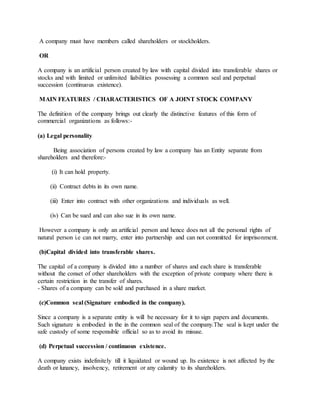 A company must have members called shareholders or stockholders.
OR
A company is an artificial person created by law with capital divided into transferable shares or
stocks and with limited or unlimited liabilities possessing a common seal and perpetual
succession (continuous existence).
MAIN FEATURES / CHARACTERISTICS OF A JOINT STOCK COMPANY
The definition of the company brings out clearly the distinctive features of this form of
commercial organizations as follows:-
(a) Legal personality
Being association of persons created by law a company has an Entity separate from
shareholders and therefore:-
(i) It can hold property.
(ii) Contract debts in its own name.
(iii) Enter into contract with other organizations and individuals as well.
(iv) Can be sued and can also sue in its own name.
However a company is only an artificial person and hence does not all the personal rights of
natural person i.e can not marry, enter into partnership and can not committed for imprisonment.
(b)Capital divided into transferable shares.
The capital of a company is divided into a number of shares and each share is transferable
without the conset of other shareholders with the exception of private company where there is
certain restriction in the transfer of shares.
- Shares of a company can be sold and purchased in a share market.
(c)Common seal (Signature embodied in the company).
Since a company is a separate entity is will be necessary for it to sign papers and documents.
Such signature is embodied in the in the common seal of the company.The seal is kept under the
safe custody of some responsible official so as to avoid its misuse.
(d) Perpetual succession / continuous existence.
A company exists indefinitely till it liquidated or wound up. Its existence is not affected by the
death or lunancy, insolvency, retirement or any calamity to its shareholders.
 