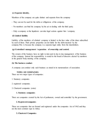 (e) Separate identity.
Members of the company are quite distinct and separate from the company
- They can not be sued for the debts or obligations of the company.
- No members can bind his company by his act or dealing with the third party.
- Only a company or the liquidator can take legal actions against him / company.
(f) Limited liability
Liability of the members of a limited company is limited to the face value of the share subscribed
by each of them. Their private properties are not liable for the debts incurred by the
company.This is because the company is a separate legal entity from the shareholders.
(g) Centralized management / separation of ownership and control.
The owners of the business have no right to take part in day to day management of the business
of the company. Instead the responsibility is rested in the board of directors elected by members
in the general body meeting of the company.
(h) The business conduct.
A company can conduct only such business as stated in its memorandum of association.
TYPES OF COMPANIES
There are two major types of companies:
1. Statutory companies
2. registered companies.
3. Chartered companies (extra)
1. Statutory companies
There are companies created by the Act of parliament, owned and controlled by the government.
2. Registeredcompanies
These are companies that are formed and registered under the companies Act of 1962 and they
are the most common type in Africa.
3. Chartered Companies
 