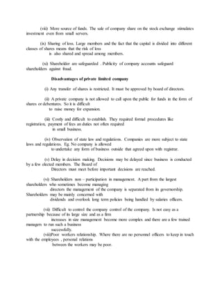 (viii) More source of funds. The sale of company share on the stock exchange stimulates
investment even from small servers.
(ix) Sharing of loss. Large members and the fact that the capital is divided into different
classes of shares means that the risk of loss
is also shared and spread among members.
(xi) Shareholder are safeguarded . Publicity of company accounts safeguard
shareholders against fraud.
Disadvantages of private limited company
(i) Any transfer of shares is restricted. It must be approved by board of directors.
(ii) A private company is not allowed to call upon the public for funds in the form of
shares or debentures. So it is difficult
to raise money for expansion.
(iii) Costly and difficult to establish. They required formal procedures like
registration, payment of fees an duties not often required
in small business.
(iv) Observation of state law and regulations. Companies are more subject to state
laws and regulations. Eg. No company is allowed
to undertake any form of business outside that agreed upon with registrar.
(v) Delay in decision making. Decisions may be delayed since business is conducted
by a few elected members. The Board of
Directors must meet before important decisions are reached.
(vi) Shareholders non – participation in management. A part from the largest
shareholders who sometimes become managing
directors the management of the company is separated from its governorship.
Shareholders may be mainly concerned with
dividends and overlook long term policies being handled by salaries officers.
(vii) Difficult to control the company control of the company. Is not easy as a
partnership because of its large size and as a firm
increases in size management become more complex and there are a few trained
managers to run such a business
successfully.
(viii)Poor workers relationship. Where there are no personnel officers to keep in touch
with the employees , personal relations
between the workers may be poor.
 