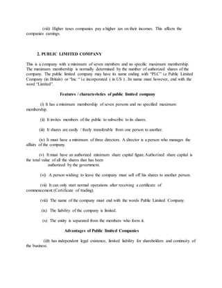 (viii) Higher taxes companies pay a higher tax on their incomes. This affects the
companies earnings.
2. PUBLIC LIMITED COMPANY
This is a company with a minimum of seven members and no specific maximum membership.
The maximum membership is normally determined by the number of authorized shares of the
company. The public limited company may have its name ending with “PLC” i.e Public Limited
Company (in Britain) or “Inc “ i.e incorporated ( in US ) . Its name must however, end with the
word “Limited”.
Features / characteristics of public limited company
(i) It has a minimum membership of seven persons and no specified maximum
membership.
(ii) It invites members of the public to subscribe to its shares.
(iii) It shares are easily / freely transferable from one person to another.
(iv) It must have a minimum of three directors. A director is a person who manages the
affairs of the company.
(v) It must have an authorized minimum share capital figure.Authorized share capital is
the total value of all the shares that has been
authorized by the government.
(vi) A person wishing to leave the company must sell off his shares to another person.
(vii) It can only start normal operations after receiving a certificate of
commencement.(Certificate of trading).
(viii) The name of the company must end with the words Public Limited Company.
(ix) The liability of the company is limited.
(x) The entity is separated from the members who form it.
Advantages of Public limited Companies
(i)It has independent legal existence, limited liability for shareholders and continuity of
the business.
 