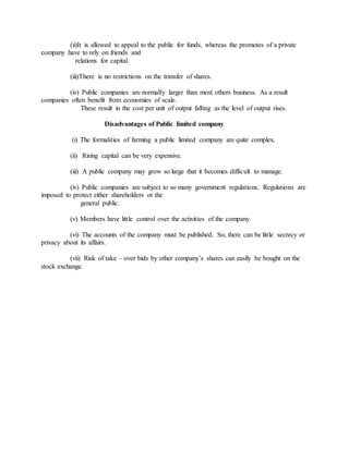 (ii)It is allowed to appeal to the public for funds, whereas the promotes of a private
company have to rely on friends and
relations for capital.
(iii)There is no restrictions on the transfer of shares.
(iv) Public companies are normally larger than most others business. As a result
companies often benefit from economies of scale.
These result in the cost per unit of output falling as the level of output rises.
Disadvantages of Public limited company
(i) The formalities of farming a public limited company are quite complex.
(ii) Rising capital can be very expensive.
(iii) A public company may grow so large that it becomes difficult to manage.
(iv) Public companies are subject to so many government regulations. Regulations are
imposed to protect either shareholders or the
general public.
(v) Members have little control over the activities of the company.
(vi) The accounts of the company must be published. So, there can be little secrecy or
privacy about its affairs.
(vii) Risk of take – over bids by other company’s shares can easily be bought on the
stock exchange.
 