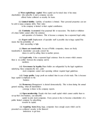 (i) More capital/large capital. More capital can be raised since it has many
shareholders who subscribe it and a company can also
offered better collateral as security for loans.
(ii) Limited liability. Liability of members is limited. Their personal properties can not
be sold to repay company debts. Their stake
to the company is limited to their capital contribution.
(iii) Continuity is assured. It has perpetual life or succession. The death or withdraw
of a share holder cannot affect the existence
and operation of a business. This is because a company has a separated legal entity.
(iv) Expert staff. Employment of specialist staff is possible due to large capital.This
means that the probability of
their succeeding is high.
(v) Shares are transferable. In case of Public companies, shares are freely
transferable.A shareholder can easily convert his
shares in cash by selling them to another person.
(vi) Legal entity. It has a separated legal existence from its owners which ensures
there is no conflict between the company and its
members.
(vii) Governance by legality.Share holder are safeguarded by the legal regulations
underlying these companies.By law , joint
stock companies cannot start operating without required legal guidelines.
(viii) Large profits. Large profit are realized than in case of sole trade. This is because
large capital is employed in the
business.
(ix) Democracy.Management is elected democratically. This is done during the annual
general meeting, when all shareholders
converge to listen to the company reports.
(x) Open membership. People who have small capital which cannot enable them to
set up their own business, can subscribe
capital in joint stock companies. Every person is free to become a shareholder of a
public limited company by subscribing
towards its capital.
(xi) Acquiring loans.Being large, companies have enough assets which can be
presented as a collateral security to the financial
institutions to get loan.
 
