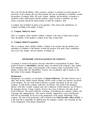 This is the fact that the liability of the company’s members is restricted to certain amounts of
investment in the company plus any other amounts that may be undertaken to contribute towards
the payment of company debts. The word ‘Limited’ indicates that the liability of members is
restricted to these stated amount and that members cannot be made to contribute any more
money or property beyond the stated amounts to settle the company’s debt.
A company may be limited by shares or by guarantee. These leads to the classification of
company according to the number of shares.
(i) Company limited by shares
These is a company whose member’s liability is limited to the value of shares held by them.
Thus, the liability of the members is limited to the value of share held.
(ii) Company limited by guarantee
This is a company whose members liability is limited to the amounts that the members have
undertaken to contribute to the business towards the payment of its debts. These contribution
may cover costs, charges, and any expenses of winding up.
OWNERSHIP AND MANAGEMENT OF COMPANY
A company is owned by the persons who have subscribed to and purchased its shares. These
people are known as shareholders, and their names are entered in the company’s share register.
Each shareholder has a claim on the properties of the company which is proportional to the
number of shares held. The shareholders, however, have an unlimited right to transfer or sell
their shares in the company Management .
Management
Management of a company is in the hands of a board of directors. The initial directors stay in
office until the first Annual General Meeting (AGM) is held, at which new directors are elected
by the members. The size of the board of directors is usually determined by the size of the
company. A small private company could have one director, who would be the managing
director of the firm. A public company must have a minimum of three directors, one of whom is
the managing director. A large company, however has a team of directors who make up the
board of directors. The board of directors is incharge of formulating the company’s policies and
overseeing their implementation. This board is normally supported by a team of professional
staff who are responsible for the day to day management of the various departments of the
company. The team of the professional staff is headed by the Chief Executive officer (CEO). It
is this team that is responsible for implementing the company’s policies and overseeing the day
to day management of the famous departments.
 