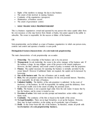  Rights of the members to manage the day to day business
 The extent of risk involved in running business
 Continuity of the organization (prospects)
 Maintenance of business secrets
 The extent of government control.
1. SOLE TRADE/ SOLE PROPRIETORSHIP
This is a business organization owned and operated by one person who raises capital either from
his own resources or who may borrow from friends or banks, but cannot appeal to the public to
subscribe. The owner is responsible for the success or failure of the business
OR
Sole proprietorship can be defined as a type of business organization in which one person owns,
controls and control and operates a business to earn profit.
Distinguished features/characteristics of a sole trade/sole proprietorship.
The main characteristics of sole proprietorship are as under.
1. Ownership. The ownership of the business unit is by one person
2. Management. In sole tradership, the owner is the active manager of the business unit. If
the business is large, he may deligate some of the powers to his trusted employees.
However, the final authority and overall control of policy is retained with the proprietor.
3. Finance. The capital necessary for operating the business is normally provided by the
owner himself. However if additional funds are required, the capital can be increased by
borrowing.
4. Size of the business unit. The size of business unit is usually small.
5. Risk. The sole proprietor operates the business for his own personal interest. Therefore,
he is responsible for all risks of business.
6. Unlimited liability. The liability of the sole proprietor is unlimited. In the event of
insolvency of the business, he will be responsible for making good the deficiency from
his personal wealth even to the extent of selling his personal assets.
7. Entity. The business is not a separate legal entity from the sole trader. It means that by
law the business and its owner is treated as one.
8. Freedom of action. Sole trade can take prompt and immediate action within a legal
frame work.
9. Continuity. The continuity of the firm is based on the health of the owner.
10. No legal formalities. There are no legal formalities to set up the business. However,
there may be legal restriction on the setting up of a particular type of business.
11. Profit. As the owner bears full risk of the business, he therefore, retains all profit with
him.Formation of a sole proprietorship business.
 