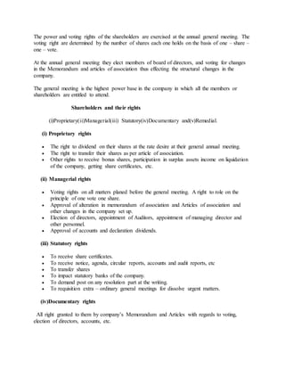 The power and voting rights of the shareholders are exercised at the annual general meeting. The
voting right are determined by the number of shares each one holds on the basis of one – share –
one – vote.
At the annual general meeting they elect members of board of directors, and voting for changes
in the Memorandum and articles of association thus effecting the structural changes in the
company.
The general meeting is the highest power base in the company in which all the members or
shareholders are entitled to attend.
Shareholders and their rights
(i)Proprietary(ii)Managerial(iii) Statutory(iv)Documentary and(v)Remedial.
(i) Proprietary rights
 The right to dividend on their shares at the rate desire at their general annual meeting.
 The right to transfer their shares as per article of association.
 Other rights to receive bonus shares, participation in surplus assets income on liquidation
of the company, getting share certificates, etc.
(ii) Managerial rights
 Voting rights on all matters planed before the general meeting. A right to role on the
principle of one vote one share.
 Approval of alteration in memorandum of association and Articles of association and
other changes in the company set up.
 Election of directors, appointment of Auditors, appointment of managing director and
other personnel.
 Approval of accounts and declaration dividends.
(iii) Statutory rights
 To receive share certificates.
 To receive notice, agenda, circular reports, accounts and audit reports, etc
 To transfer shares
 To impact statutory banks of the company.
 To demand post on any resolution part at the writing.
 To requisition extra – ordinary general meetings for dissolve urgent matters.
(iv)Documentary rights
All right granted to them by company’s Memorandum and Articles with regards to voting,
election of directors, accounts, etc.
 