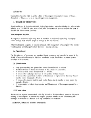 (v)Remedial
Shareholders have the right to get the affairs of the company investigated in case of frauds,
dereliction of duties e.t.c so as to prevent oppressive management.
2. BOARD OF DIRECTORS
Board of directors is the main governing body of a company. It consists of directors who are also
referred to as TRUSTEES, they have to look after the company’s property and use the same to
promote the interest of the company.
Why company directors
A company is a separate legal entity from its members as a separate legal entity a company
cannot manage itself it needs people to manage it, that are directors.
The term director is applied to anyone instructed with management of a company who attends
board meetings and takes part in their decision – making activities.
(a) Appointment
The first directors of a company are appointed by the promoters and may also be named in the
Article of association.Subsequent directors are elected by the shareholders at annual general
meetings of the company.
(b) Qualifications
 Only person holding the qualification shares can be elected as director.
 Number of value of shares are specified in the Articles of Association.
 A person of bank cannot be appointed as a director.
 A person who is adjudged insolvent is not qualified to be a director.
 A person who is convicted of offence and sentenced to imprisonment for more than six
months cannot be elected a director.
 A person who does not paid the calls on his shares due six months or more cannot be
elected a director.
 A person guilty of offence in promotion and Management of the company cannot be a
director.
(c) Remuneration
Remuneration payable is determined either by the Articles in by resolution passed at the general
meeting of the company. A director may be paid specified amount of fees for attending the
meetings of the Board of Directors or of any committees of the Board.
(d) Powers, duties and liabilities of directors
 