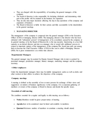  They are charged with the responsibility of recruiting the general managers of the
company.
 The board of directors is also responsible for declaring dividends and determining what
part of the profits will be retained in the business for expansion .
 They do also take major decisions affecting the day to day operations of the company and
expansion of business.
 The Board of directors is liable for their actions and fully accountable to the shareholders
in the general meetings.
3. MANAGING DIRECTOR
The management of the company is composed also the general manager (GM) or the Executive
Officer (CEO) or managing director (MD). The managing director is the director who has been
entrusted with “substantial powers” of management or by a resolution passed by the company at
its general meeting or by the Board of Directors.He is the top executive functioning in a two fold
capacity as an elected director and also as a manager who is vested with additional powers in
respect to important matters of the management of the company.The board may pick one among
them to become the Chief Executive Officer (CEO) in this case is called a Managing Director
(MD). He is given remuneration as a whole time director.
Departmental Managers
The general manager may be assisted by Deputy General Manager who in turn is assisted by
personnel manager, production manager, finance manager, marketing manager and the company
secretary.
4.Other employees
Under the departmental managers there may be middle management cadres as well as clerks and
other workers in their efforts to achieve the objectives of the company.
Company meetings
A meeting is defined as the assembly of two or more persons for exchange of their views and
suggestions on matters of business significance to the company. It is a corporate gathering of
members or owners of the company or Board to discuss and decide the specific issues.
Essentials of valid meeting
The condition essential for a regular and legally to able meeting are as follows;-
 Notice.Members would be given proper notice of meeting.
 Agenda.Item to be considered must be listed and available to members.
 Quorum.Minimum number of members to constitute a meeting should attend.
 