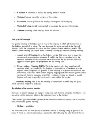  Chairman.A chairman to preside the meeting must be present.
 Motions.Proposal placed for preview of the meeting.
 Resolution.Motions passed at the meeting with requisite of the majority.
 Method of voting.Should be prescribed to assistance the service of the meeting.
 Minutes.Recording of the meeting should be adequate.
The general Meetings
The general meeting is the highest power base in the company in which all the members or
shareholders are entitled to attend. The most important decisions are made in the General
Meeting. Under the companies Act, there are three types of General meetings namely: The
Annual General Meeting (AGM),the Extra – ordinary Meeting (EGM) and Statutory meeting.
1. Annual general Meeting.It is a shareholders meeting held every year to review the
progress and prospects of the company. It enables the directors to place before the
members an amount of their activities and achievements for the year and seek their
approval for their plans and programmes for the coming year.
2. Extra - ordinary Meeting (EGM). This is the meeting other than annual general
meetings which can be called by the directors or by requisition of members or by the
registrar of the companies.The purpose of such meetings is to permit the discussion and
transactions of business which cannot properly be postponed until the next general annual
meeting.All business transacted at an Extra – ordinary meeting are treated as special
business and must be specified in the notice when calling the meeting.
3. Statutory meeting. This is the first meeting of shareholders at which they are given
details of various regulations and rules.
Resolutions of the general meeting
Decisions in general meetings are made by voting and such decisions are called resolutions. The
resolutions are the decisions taken on the proposals placed at the meeting:
There are two types of resolution grouped in the basis of the extent of majority which they have
been passed at the general meeting.
1. Ordinary resolution
It is a resolution that has been passed by members entitled to do so by voting in person or by
proxy. A proxy is a person representing a shareholder after obtaining the letter from the lawyer
 