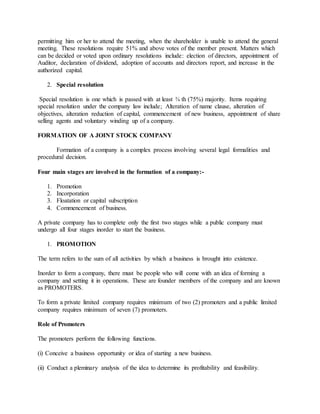 permitting him or her to attend the meeting, when the shareholder is unable to attend the general
meeting. These resolutions require 51% and above votes of the member present. Matters which
can be decided or voted upon ordinary resolutions include: election of directors, appointment of
Auditor, declaration of dividend, adoption of accounts and directors report, and increase in the
authorized capital.
2. Special resolution
Special resolution is one which is passed with at least ¾ th (75%) majority. Items requiring
special resolution under the company law include; Alteration of name clause, alteration of
objectives, alteration reduction of capital, commencement of new business, appointment of share
selling agents and voluntary winding up of a company.
FORMATION OF A JOINT STOCK COMPANY
Formation of a company is a complex process involving several legal formalities and
procedural decision.
Four main stages are involved in the formation of a company:-
1. Promotion
2. Incorporation
3. Floatation or capital subscription
4. Commencement of business.
A private company has to complete only the first two stages while a public company must
undergo all four stages inorder to start the business.
1. PROMOTION
The term refers to the sum of all activities by which a business is brought into existence.
Inorder to form a company, there must be people who will come with an idea of forming a
company and setting it in operations. These are founder members of the company and are known
as PROMOTERS.
To form a private limited company requires minimum of two (2) promoters and a public limited
company requires minimum of seven (7) promoters.
Role of Promoters
The promoters perform the following functions.
(i) Conceive a business opportunity or idea of starting a new business.
(ii) Conduct a pleminary analysis of the idea to determine its profitability and feasibility.
 