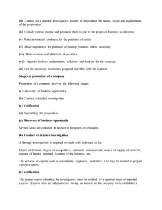 (iii) Carried out a detailed investigation inorder to determined the nature, scope and requirements
of the proposition.
(iv) Consult various people and persuade them to join in the proposes business as directors.
(v) Make provisional contracts for the purchase of assets
(vi) Make negotiation for purchase of existing business where necessary.
(vii) Make an issue and allotment of securities.
(viii) Appoint brokers, underwriters, solicitors and bankers for the company.
(ix) Get the necessary documents prepared and filed with the registrar.
Stages in promotion of a company
Promotion of a company involves the following stages:
(a) Discovery of business opportunity
(b) Conduct a detailed investigation
(c) Verification
(d) Assembling the proposition
(a) Discovery of business opportunity
Several ideas are collected in respect to prospects of a business.
(b) Conduct of detailed investigation
A through investigation is required or made with reference to the:
Extent of demand, degree of competition, estimated cost involved, source of supply of materials,
amount of finance required, location of the business, etc.
The services of experts such as accountants, engineers, marketers, e.t.c may be needed to prepare
a project report.
(c) Verification
The project report submitted by investigators must be verified by a separate team of impartial
experts. (Exparts who are independence having no interest on the company to be established).
 