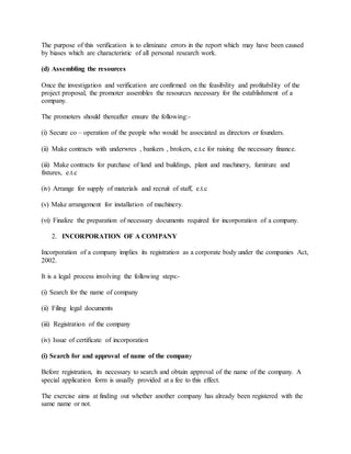 The purpose of this verification is to eliminate errors in the report which may have been caused
by biases which are characteristic of all personal research work.
(d) Assembling the resources
Once the investigation and verification are confirmed on the feasibility and profitability of the
project proposal, the promoter assembles the resources necessary for the establishment of a
company.
The promoters should thereafter ensure the following:-
(i) Secure co – operation of the people who would be associated as directors or founders.
(ii) Make contracts with underwres , bankers , brokers, e.t.c for raising the necessary finance.
(iii) Make contracts for purchase of land and buildings, plant and machinery, furniture and
fixtures, e.t.c
(iv) Arrange for supply of materials and recruit of staff, e.t.c
(v) Make arrangement for installation of machinery.
(vi) Finalize the preparation of necessary documents required for incorporation of a company.
2. INCORPORATION OF A COMPANY
Incorporation of a company implies its registration as a corporate body under the companies Act,
2002.
It is a legal process involving the following steps:-
(i) Search for the name of company
(ii) Filing legal documents
(iii) Registration of the company
(iv) Issue of certificate of incorporation
(i) Search for and approval of name of the company
Before registration, its necessary to search and obtain approval of the name of the company. A
special application form is usually provided at a fee to this effect.
The exercise aims at finding out whether another company has already been registered with the
same name or not.
 