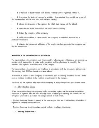 - It is the basis of incorporation such that no company can be registered without it.
- It determines the limits of company’s activities. Any activities done outside the scope of
the Memorandum will be ultra vires and void (not binding).
- It informs the investors of the purposes for which their money will be utilized.
- It makes known to the shareholders the extent of their liability.
- It defines the objectives of the company.
- It enable the outsiders to know whether the company is authorized to enter into a
particular transaction.
- It indicates the names and addresses of the people who have promoted the company and
the first shareholders.
Alteration pf the Memorandum of Association
The memorandum of association must be prepared by all companies . Alterations are possible. A
meeting of all shareholders is called and a resolution seeking alterations is passed by the
majority. The registrar is then informed of the changes.
The memorandum of association can be altered in accordance with the procedures laid down in
the company Act. 2002 on alteration of name clause.
If the name is similar to other company so one should pass an ordinary resolution so one should
pass an ordinary resolution to the registrar so as to approve the changes .
He should tell the registrar why name of the company is being changed and give the new name.
2. Alter situation clause
When you want to change the registered office to another region, one has to send an ordinary
resolution to registrar who will take it to high court of where you currently are situated and the
new place you want to go. Either one can go himself to both courts.
- To move from one district to another in the same region, one has to take ordinary resolution to
registrar of company but not to court.
- To move from one street to another, submit ordinary resolution to registrar.
3. Altering object clause
 