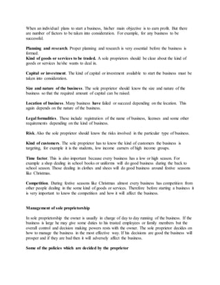 When an individual plans to start a business, his/her main objective is to earn profit. But there
are number of factors to be taken into consideration. For example, for any business to be
successful.
Planning and research. Proper planning and research is very essential before the business is
formed.
Kind of goods or services to be traded. A sole proprietors should be clear about the kind of
goods or services he/she wants to deal in.
Capital or investment. The kind of capital or investment available to start the business must be
taken into consideration.
Size and nature of the business. The sole proprietor should know the size and nature of the
business so that the required amount of capital can be raised.
Location of business. Many business have failed or succeed depending on the location. This
again depends on the nature of the business.
Legal formalities. These include registration of the name of business, licenses and some other
requirements depending on the kind of business.
Risk. Also the sole proprietor should know the risks involved in the particular type of business.
Kind of customers. The sole proprietor has to know the kind of customers the business is
targeting, for example it is the students, low income earners of high income groups.
Time factor. This is also important because every business has a low or high season. For
example a shop dealing in school books or uniforms will do good business during the back to
school season. Those dealing in clothes and shoes will do good business around festive seasons
like Christmas.
Competition. During festive seasons like Christmas almost every business has competition from
other people dealing in the some kind of goods or services. Therefore before starting a business it
is very important to know the competition and how it will affect the business.
Management of sole proprietorship
In sole proprietorship the owner is usually in charge of day to day running of the business. If the
business is large he may give some duties to his trusted employees or family members but the
overall control and decision making powers rests with the owner. The sole proprietor decides on
how to manage the business in the most effective way. If his decisions are good the business will
prosper and if they are bad then it will adversely affect the business.
Some of the policies which are decided by the proprietor
 