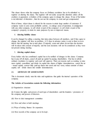 This clause shows what the company focus on. Ordinary resolution has to be submitted to
registrar on altering the clause. The registrar will not easily accept this alteration unless all the
creditors or guarantors or holders of the company agree to change this clause. If one of the holder
is not informed of alteration , then he can sue the company in court and get compensated.
Most of times, object clause is altered for the reasons to attain large number of customers if
company wants to carry some profitable activity , to enlarge areas of operation, to amalgamate
with any other company, to sell whole or part of the company’s to sell whole or part of the
company’s property, to attain its main purposes by new or improved means.
4. Altering liability clause
It can be changed by calling a meeting that takes place between all members, and if they agree to
change, the registrar will have no problem. A 21 days in advance notice is sent to them so as to
inform that the meeting has to take place. If majority come and others do not then the decision
will be taken with consent of majority and the rests decisions will not be considered as they were
not present during meeting.
5. Altering capital clause
Every holder who has contributed capital has to be notified of changes in this clause. Company
has to pay off all depts., cancel all paid up capital by paying shareholders. One has to submit
ordinary resolution to registrar and court will approve. There are reasons such as wanting to raise
more capital, consolidate and divide its capital into shares of higher denominations, cancel the un
– issued capital, convert fully paid up shares into stock and vice versa, reduce amount of share
capital, sub – divide shares into smaller denominations.
(b) ARTICLES OF ASSOCIATION
This is document clearly stats the rules and regulations that guide the internal operation of the
company.
The Articles of Association contain the following information:
(i) Organization structure
(ii) It states the rights and powers of each type of shareholders and the founders / promoters of
the company and powers of directors.
(iii) How to elect management committee
(iv) How and when to hold meetings
(v) Ways of raising finance for expansion.
(vi) How records of the company are to be kept .
 