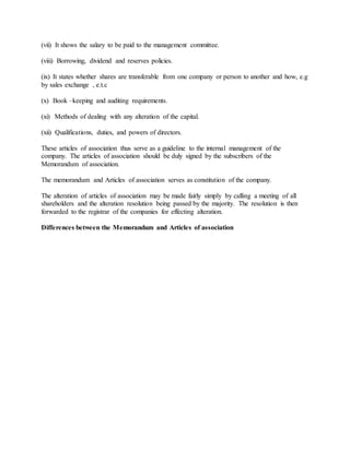 (vii) It shows the salary to be paid to the management committee.
(viii) Borrowing, dividend and reserves policies.
(ix) It states whether shares are transferable from one company or person to another and how, e.g
by sales exchange , e.t.c
(x) Book –keeping and auditing requirements.
(xi) Methods of dealing with any alteration of the capital.
(xii) Qualifications, duties, and powers of directors.
These articles of association thus serve as a guideline to the internal management of the
company. The articles of association should be duly signed by the subscribers of the
Memorandum of association.
The memorandum and Articles of association serves as constitution of the company.
The alteration of articles of association may be made fairly simply by calling a meeting of all
shareholders and the alteration resolution being passed by the majority. The resolution is then
forwarded to the registrar of the companies for effecting alteration.
Differences between the Memorandum and Articles of association
 