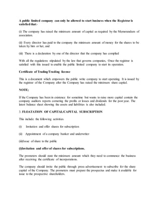 A public limited company can only be allowed to start business when the Registrar is
satisfied that:-
(i) The company has raised the minimum amount of capital as required by the Memorandum of
association.
(ii) Every director has paid to the company the minimum amount of money for the shares to be
taken by him or her, and
(iii) There is a declaration by one of the director that the company has complied
With all the regulations stipulated by the law that governs companies, Once the registrar is
satisfied with this issued to enable the public limited company to start its operation.
Certificate of Trading/Trading license
This is a document which empowers the public write company to start operating. It is issued by
the registrar of the Company after the Company has raised the minimum share capital.
NOTE;
If the Company has been in existence for sometime but wants to raise more capital contain the
company auditors reports cornering the profits or losses and dividends for the post year. The
latest balance sheet showing the assets and liabilities is also included.
3. FLOATATION OF CAPITAL/CAPITAL SUBSCRIPTION
This include the following activities
(i) Invitation and offer shares for subscription
(ii) Appointment of a company banker and underwriter
(iii)Issue of share to the public
(i)Invitation and offer of shares for subscriptions.
The promoters should state the minimum amount which they need to commence the business
after receiving the certificate of incorporations.
The company should invite the public through press advertisement to subscribe for the share
capital of the Company. The promoters must prepare the prospectus and make it available for
issue to the prospective shareholders.
 