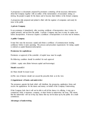 A prospectus is a documents prepared by promoters containing all the necessary information
about the Company together with an outline of the memorandum of association aiming at
inviting the people to apply for the shares and to become share holders in the formed company.
A prospectus duly prepared and printed is filed with the registrar of companies and ready for
issue to the public
A private Company
It can commence it immediately after receiving certificate of incorporation since it raises its
capital privately and not from the public. A private Company may have to raise its capita even
before incorporation. It however requires a certificate of incorporation to in uGu rate its business.
A public Company
It must first raise the necessary capital and obtain a certificate of commencement (trading
certificate) before it starts operating. The process and procedure requirements for raising capital
is referred as capital floatation/subscription.
Permission for capittalissue
Permission or approval of the controller of capital issue must be sought.
He following condition should be satisfied for such approval
(1)Debt – equity ratio (Ratio between capital and borrowings)
Should exceed2:1
(ii) Share should be issued at par
(iv)The rate of interest should not exceed the prescribe limit as in the Acts
(b)Appointment of banks and underwriter
The promoters appoint the bank which will distribute the prospectus, application forms and
receive the applications for the shares and money on behalf of the Company Underwriting
If the Company feels that it will not be able to sell all the shares it is offering, it may get a
commercial bank, or insurance company, or share broker to underwriter the issue. This means
that the underwriter will tae to buy any shares that my not be taken up by the public for a small
commission.
Advantages of underwriting
 