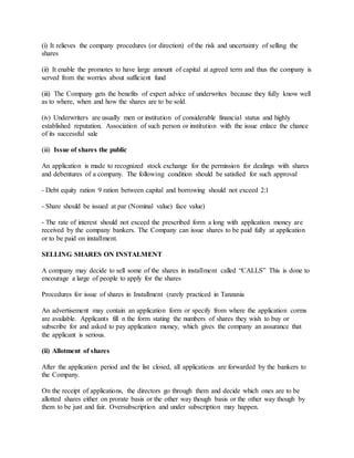 (i) It relieves the company procedures (or direction) of the risk and uncertainty of selling the
shares
(ii) It enable the promotes to have large amount of capital at agreed term and thus the company is
served from the worries about sufficient fund
(iii) The Company gets the benefits of expert advice of underwrites because they fully know well
as to where, when and how the shares are to be sold.
(iv) Underwriters are usually men or institution of considerable financial status and highly
established reputation. Association of such person or institution with the issue enlace the chance
of its successful sale
(iii) Issue of shares the public
An application is made to recognized stock exchange for the permission for dealings with shares
and debentures of a company. The following condition should be satisfied for such approval
- Debt equity ration 9 ration between capital and borrowing should not exceed 2:1
- Share should be issued at par (Nominal value) face value)
- The rate of interest should not exceed the prescribed form a long with application money are
received by the company bankers. The Company can issue shares to be paid fully at application
or to be paid on installment.
SELLING SHARES ON INSTALMENT
A company may decide to sell some of the shares in installment called “CALLS” This is done to
encourage a large of people to apply for the shares
Procedures for issue of shares in Installment (rarely practiced in Tanzania
An advertisement may contain an application form or specify from where the application corms
are available. Applicants fill n the form stating the numbers of shares they wish to buy or
subscribe for and asked to pay application money, which gives the company an assurance that
the applicant is serious.
(ii) Allotment of shares
After the application period and the list closed, all applications are forwarded by the bankers to
the Company.
On the receipt of applications, the directors go through them and decide which ones are to be
allotted shares either on prorate basis or the other way though basis or the other way though by
them to be just and fair. Oversubscription and under subscription may happen.
 