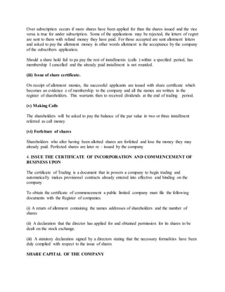 Over subscription occurs if more shares have been applied for than the shares issued and the vice
versa is true for under subscription. Some of the applications may be rejected, the letters of regret
are sent to them with refund money they have paid. For those accepted are sent allotment letters
and asked to pay the allotment money in other words allotment is the acceptance by the company
of the subscribers application.
Should a share hold fail to pa pay the rest of installments (calls ) within a specified period, has
membership I cancelled and the already paid installment is not rounded.
(iii) Issue of share certificate.
On receipt of allotment monies, the successful applicants are issued with share certificate which
becomes an evidence e of membership to the company and all the names are written in the
register of shareholders. This warrants then to received dividends at the end of trading period.
(v) Making Calls
The shareholders will be asked to pay the balance of the par value in two or three installment
referred as call money
(vi) Forfeiture of shares
Shareholders who after having been allotted shares are forfeited and lose the money they may
already paid. Perfected shares are later re – issued by the company
4. ISSUE THE CERTIFICATE OF INCORPORATION AND COMMENCEMENT OF
BUSINESS UPON
The certificate of Trading is a document that in powers a company to begin trading and
automatically makes provisional contracts already entered into effective and binding on the
company
To obtain the certificate of commencement a public limited company must file the following
documents with the Register of companies.
(i) A return of allotment containing the names addresses of shareholders and the number of
shares
(ii) A declaration that the director has applied for and obtained permission for its shares to be
dealt on the stock exchange.
(iii) A statutory declaration signed by a directors stating that the necessary formalities have been
duly complied with respect to the issue of shares
SHARE CAPITAL OF THE COMPANY
 