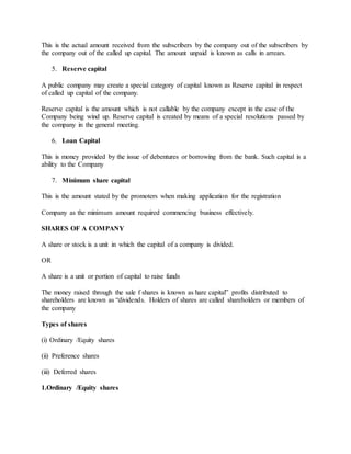 This is the actual amount received from the subscribers by the company out of the subscribers by
the company out of the called up capital. The amount unpaid is known as calls in arrears.
5. Reserve capital
A public company may create a special category of capital known as Reserve capital in respect
of called up capital of the company.
Reserve capital is the amount which is not callable by the company except in the case of the
Company being wind up. Reserve capital is created by means of a special resolutions passed by
the company in the general meeting.
6. Loan Capital
This is money provided by the issue of debentures or borrowing from the bank. Such capital is a
ability to the Company
7. Minimum share capital
This is the amount stated by the promoters when making application for the registration
Company as the minimum amount required commencing business effectively.
SHARES OF A COMPANY
A share or stock is a unit in which the capital of a company is divided.
OR
A share is a unit or portion of capital to raise funds
The money raised through the sale f shares is known as hare capital” profits distributed to
shareholders are known as “dividends. Holders of shares are called shareholders or members of
the company
Types of shares
(i) Ordinary /Equity shares
(ii) Preference shares
(iii) Deferred shares
1.Ordinary /Equity shares
 
