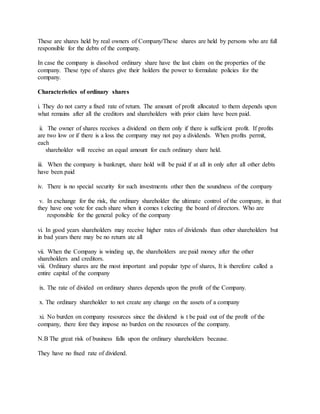 These are shares held by real owners of Company/These shares are held by persons who are full
responsible for the debts of the company.
In case the company is dissolved ordinary share have the last claim on the properties of the
company. These type of shares give their holders the power to formulate policies for the
company.
Characteristics of ordinary shares
i. They do not carry a fixed rate of return. The amount of profit allocated to them depends upon
what remains after all the creditors and shareholders with prior claim have been paid.
ii. The owner of shares receives a dividend on them only if there is sufficient profit. If profits
are two low or if there is a loss the company may not pay a dividends. When profits permit,
each
shareholder will receive an equal amount for each ordinary share held.
iii. When the company is bankrupt, share hold will be paid if at all in only after all other debts
have been paid
iv. There is no special security for such investments other then the soundness of the company
v. In exchange for the risk, the ordinary shareholder the ultimate control of the company, in that
they have one vote for each share when it comes t electing the board of directors. Who are
responsible for the general policy of the company
vi. In good years shareholders may receive higher rates of dividends than other shareholders but
in bad years there may be no return ate all
vii. When the Company is winding up, the shareholders are paid money after the other
shareholders and creditors.
viii. Ordinary shares are the most important and popular type of shares, It is therefore called a
entire capital of the company
ix. The rate of divided on ordinary shares depends upon the profit of the Company.
x. The ordinary shareholder to not create any change on the assets of a company
xi. No burden on company resources since the dividend is t be paid out of the profit of the
company, there fore they impose no burden on the resources of the company.
N.B The great risk of business falls upon the ordinary shareholders because.
They have no fixed rate of dividend.
 