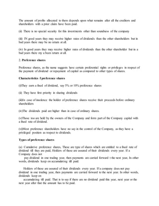 The amount of profits allocated to them depends upon what remains after all the creditors and
shareholders with a prior claim have been paid.
(ii) There is no special security for this investments other than soundness of the company
(iii) IN good years they may receive higher rates of dividends than the other shareholders but in
bad years there may be no return at all.
(iv) In good years they may receive higher rates of dividends than the other shareholder but in a
bad years there my a been return at all.
2. Preference shares
Preference shares, as the name suggests have certain preferential rights or privileges in respect of
the payment of dividend or repayment of capital as compared to other types of shares.
Characteristics f preference shares
(i)They earn a fixed of dividend, say 5% or 10% preference shares
(ii) They have first priority in sharing dividends
(iii)In case of insolence the holder of preference shares receive their proceeds before ordinary
shareholders
(iv)The dividends paid are higher than in case of ordinary shares.
(v)Those too are held by the owners of the Company and form part of the Company capital with
a fixed rate of dividend.
(vi)Most preference shareholders have no say in the control of the Company, as they have a
privileged position as respect to dividends.
Types of preference shares
(a) Cumulative preference shares, These are type of shares which are entitled to a fixed rate of
dividend till they are paid, Holders of these are assured of their dividends every year. If a
Company does not
pay dividend in one trading year, then payments are carried forward t the next year, In other
words, dividends keep on accumulating till paid.
Holders of these are assured of their dividends every year. If a company does not pay
dividend in one trading year, then payments are carried forward to the next year. In other words,
dividends keep on
accumulating till paid. That is to say if there are no dividend paid this year, next year or the
next year after that the amount has to be paid.
 